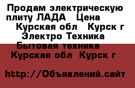 Продам электрическую плиту ЛАДА › Цена ­ 3 000 - Курская обл., Курск г. Электро-Техника » Бытовая техника   . Курская обл.,Курск г.